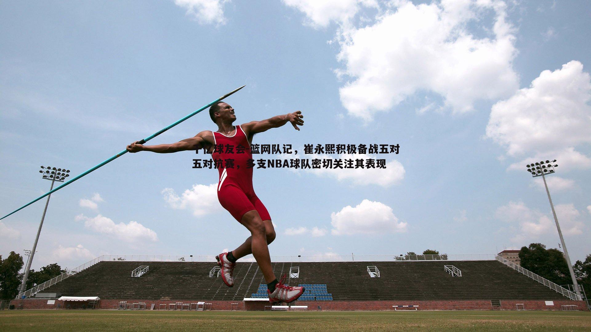 篮网队记，崔永熙积极备战五对五对抗赛，多支NBA球队密切关注其表现