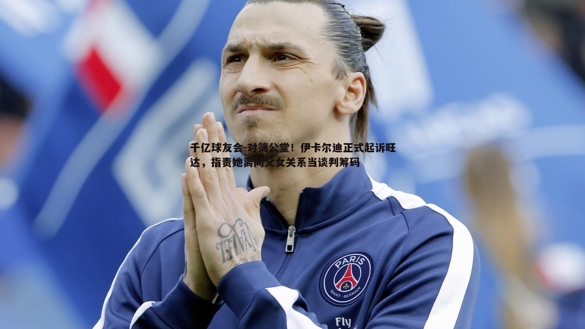 对簿公堂!伊卡尔迪正式起诉旺达,指责她离间父女关系当谈判筹码